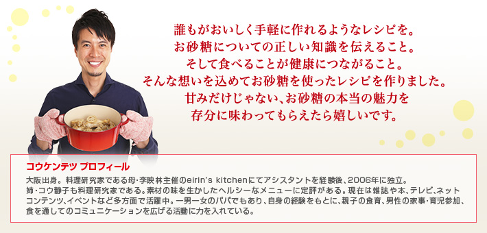 誰もがおいしく手軽に作れるようなレシピを。お砂糖についての正しい知識を伝えること。そして食べることが健康につながること。そんな想いを込めてお砂糖を使ったレシピを作りました。甘みだけじゃない、お砂糖の本当の魅力を存分に味わってもらえたら嬉しいです。　コウケンテツ プロフィール 大阪出身。料理研究家である母・李映林主催のeirin’s kitchenにてアシスタントを経験後、2006年に独立。姉・コウ静子も料理研究家である。素材の味を生かしたヘルシーなメニューに定評がある。現在は雑誌や本、テレビ、ネットコンテンツ、イベントなど多方面で活躍中。一男一女のパパでもあり、自身の経験をもとに、親子の食育、男性の家事・育児参加、食を通してのコミュニケーションを広げる活動に力を入れている。