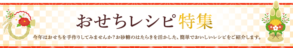 おせちレシピ特集 今年はおせちを手作りしてみませんか？お砂糖のはたらきを活かした、簡単でおいしいレシピをご紹介します。